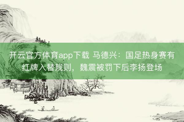 開云官方體育app下載 馬德興：國(guó)足熱身賽有紅牌入替規(guī)則，魏震被罰下后李揚(yáng)登場(chǎng)