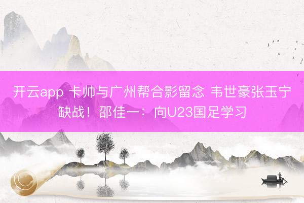 開云app 卡帥與廣州幫合影留念 韋世豪張玉寧缺戰!邵佳一:向U23國足學習