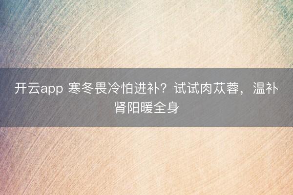 開云app 寒冬畏冷怕進補？試試肉蓯蓉，溫補腎陽暖全身