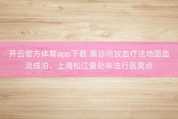 開云官方體育app下載 黑診所放血療法地面血流成泊,上海松江查處非法行醫窩點