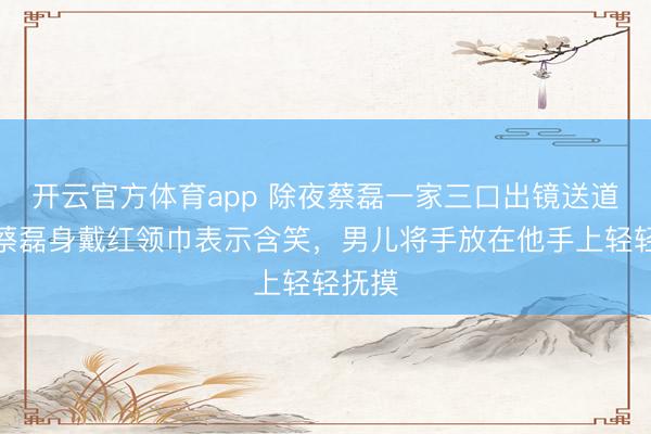 開云官方體育app 除夜蔡磊一家三口出鏡送道賀，蔡磊身戴紅領(lǐng)巾表示含笑，男兒將手放在他手上輕輕撫摸