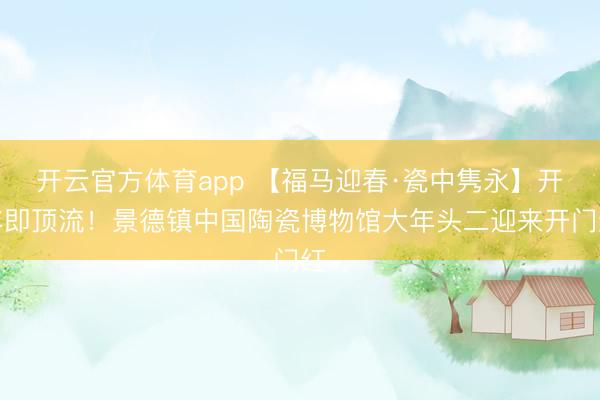 開云官方體育app 【福馬迎春·瓷中雋永】開年即頂流!景德鎮(zhèn)中國陶瓷博物館大年頭二迎來開門紅